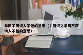 学而不厌诲人不倦的意思（黙而识之学而不厌诲人不倦的意思）