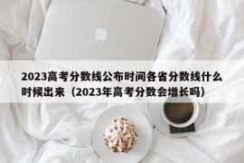 2023高考分数线公布时间各省分数线什么时候出来（2023年高考分数会增长吗）