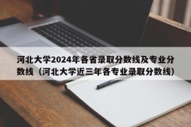 河北大学2024年各省录取分数线及专业分数线（河北大学近三年各专业录取分数线）