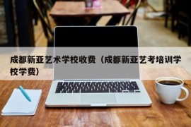 成都新亚艺术学校收费（成都新亚艺考培训学校学费）