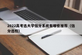 2022高考选大学估分系统有哪些推荐（估分选校）