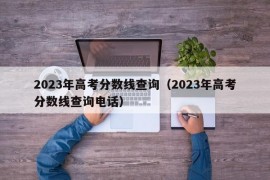 2023年高考分数线查询（2023年高考分数线查询电话）