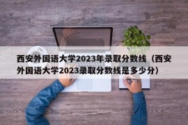 西安外国语大学2023年录取分数线（西安外国语大学2023录取分数线是多少分）