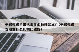 平安夜送苹果代表什么特殊含义?（平安夜送女朋友什么礼物比较好）