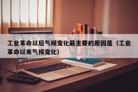 工业革命以后气候变化最主要的原因是（工业革命以来气候变化）