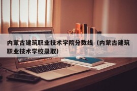 内蒙古建筑职业技术学院分数线（内蒙古建筑职业技术学校录取）