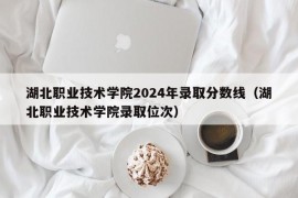 湖北职业技术学院2024年录取分数线（湖北职业技术学院录取位次）