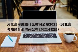 河北高考成绩什么时间公布2023（河北高考成绩什么时间公布2022分数线）