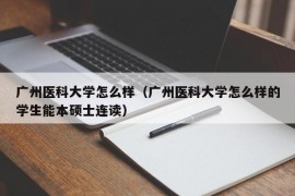 广州医科大学怎么样（广州医科大学怎么样的学生能本硕士连读）