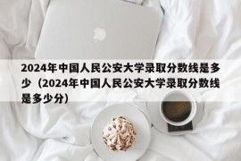 2024年中国人民公安大学录取分数线是多少（2024年中国人民公安大学录取分数线是多少分）