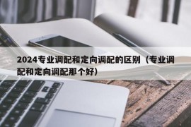 2024专业调配和定向调配的区别（专业调配和定向调配那个好）