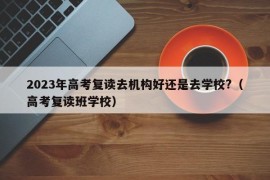 2023年高考复读去机构好还是去学校?（高考复读班学校）