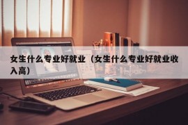 女生什么专业好就业（女生什么专业好就业收入高）