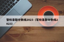 警校录取分数线2023（军校录取分数线2023）