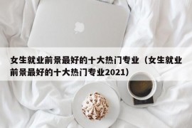 女生就业前景最好的十大热门专业（女生就业前景最好的十大热门专业2021）