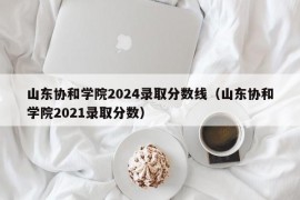 山东协和学院2024录取分数线（山东协和学院2021录取分数）