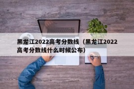 黑龙江2022高考分数线（黑龙江2022高考分数线什么时候公布）