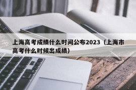 上海高考成绩什么时间公布2023（上海市高考什么时候出成绩）