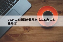 2024二本录取分数预测（2022年二本线预估）