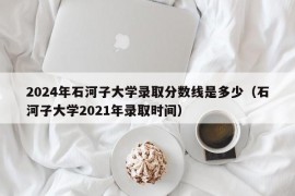 2024年石河子大学录取分数线是多少（石河子大学2021年录取时间）