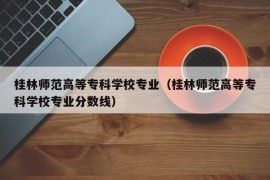 桂林师范高等专科学校专业（桂林师范高等专科学校专业分数线）