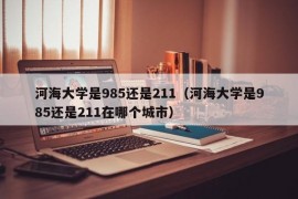 河海大学是985还是211（河海大学是985还是211在哪个城市）