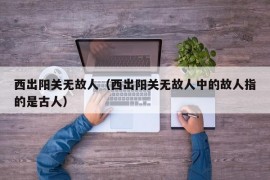 西出阳关无故人（西出阳关无故人中的故人指的是古人）