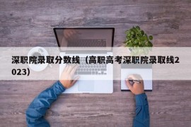 深职院录取分数线（高职高考深职院录取线2023）