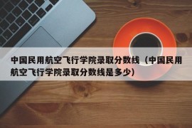 中国民用航空飞行学院录取分数线（中国民用航空飞行学院录取分数线是多少）