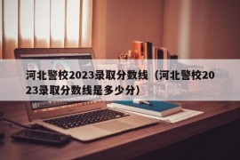 河北警校2023录取分数线（河北警校2023录取分数线是多少分）