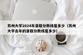 苏州大学2024年录取分数线是多少（苏州大学去年的录取分数线是多少）