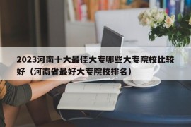 2023河南十大最佳大专哪些大专院校比较好（河南省最好大专院校排名）