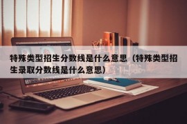 特殊类型招生分数线是什么意思（特殊类型招生录取分数线是什么意思）