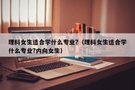 理科女生适合学什么专业?（理科女生适合学什么专业?内向女生）