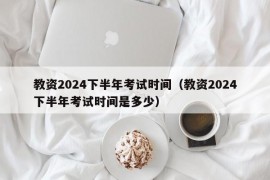 教资2024下半年考试时间（教资2024下半年考试时间是多少）