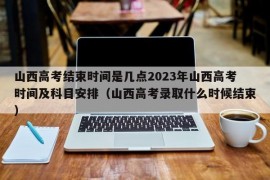 山西高考结束时间是几点2023年山西高考时间及科目安排（山西高考录取什么时候结束）