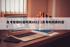 高考安排科目时间2023（高考时间表科目）