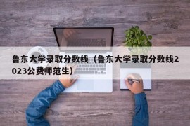 鲁东大学录取分数线（鲁东大学录取分数线2023公费师范生）