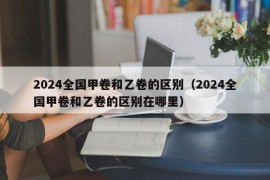 2024全国甲卷和乙卷的区别（2024全国甲卷和乙卷的区别在哪里）