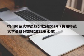 杭州师范大学录取分数线2024（杭州师范大学录取分数线2022美术生）