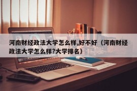 河南财经政法大学怎么样,好不好（河南财经政法大学怎么样?大学排名）