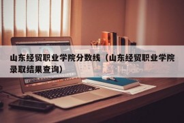 山东经贸职业学院分数线（山东经贸职业学院录取结果查询）