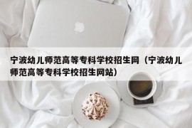 宁波幼儿师范高等专科学校招生网（宁波幼儿师范高等专科学校招生网站）