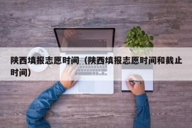 陕西填报志愿时间（陕西填报志愿时间和截止时间）