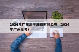 2024年广东高考成绩时间公布（2024年广州高考）