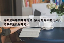 高考是每年的几月几号（高考是每年的几月几号中考是几月几号）