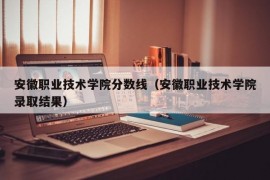 安徽职业技术学院分数线（安徽职业技术学院录取结果）