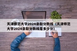 天津师范大学2024录取分数线（天津师范大学2024录取分数线是多少分）