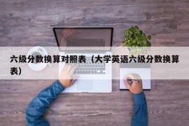 六级分数换算对照表（大学英语六级分数换算表）