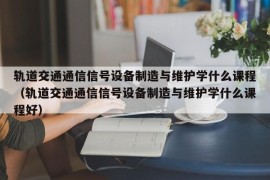 轨道交通通信信号设备制造与维护学什么课程（轨道交通通信信号设备制造与维护学什么课程好）